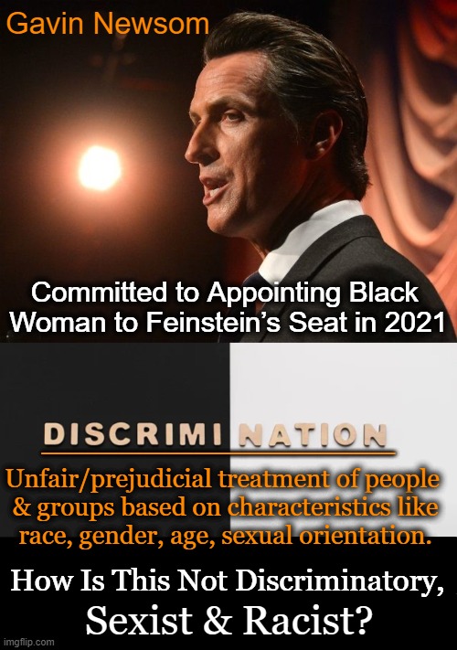 Deep Thoughts | Gavin Newsom; Committed to Appointing Black 
Woman to Feinstein’s Seat in 2021; ______________; Unfair/prejudicial treatment of people  
& groups based on characteristics like 
race, gender, age, sexual orientation. How Is This Not Discriminatory, Sexist & Racist? | image tagged in politics,gavin,discrimination,racism,sexism,prejudice | made w/ Imgflip meme maker