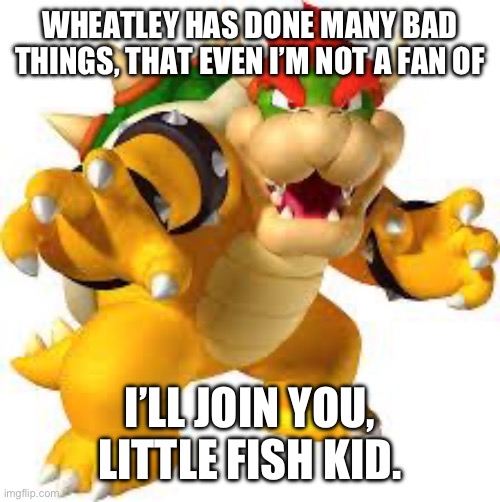 Bowser | WHEATLEY HAS DONE MANY BAD THINGS, THAT EVEN I’M NOT A FAN OF I’LL JOIN YOU, LITTLE FISH KID. | image tagged in bowser | made w/ Imgflip meme maker