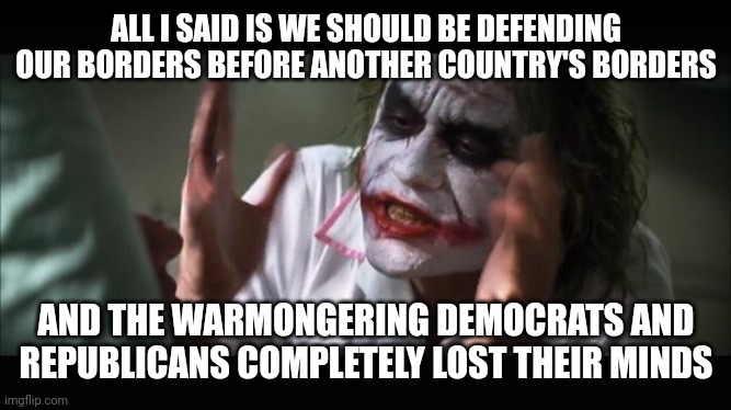 lost their minds | ALL I SAID IS WE SHOULD BE DEFENDING OUR BORDERS BEFORE ANOTHER COUNTRY'S BORDERS; AND THE WARMONGERING DEMOCRATS AND REPUBLICANS COMPLETELY LOST THEIR MINDS | image tagged in lost their minds | made w/ Imgflip meme maker