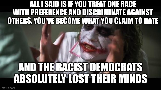 lost their minds | ALL I SAID IS IF YOU TREAT ONE RACE WITH PREFERENCE AND DISCRIMINATE AGAINST OTHERS, YOU'VE BECOME WHAT YOU CLAIM TO HATE; AND THE RACIST DEMOCRATS ABSOLUTELY LOST THEIR MINDS | image tagged in lost their minds | made w/ Imgflip meme maker