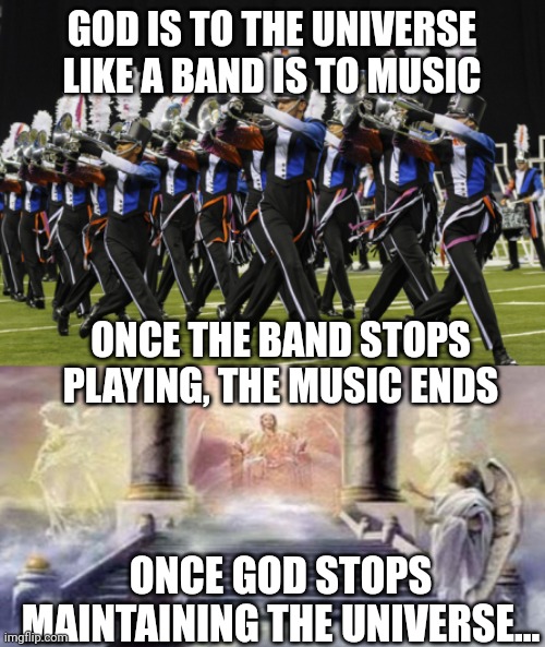 GOD IS TO THE UNIVERSE LIKE A BAND IS TO MUSIC; ONCE THE BAND STOPS PLAYING, THE MUSIC ENDS; ONCE GOD STOPS MAINTAINING THE UNIVERSE... | image tagged in marching band,throne of god | made w/ Imgflip meme maker