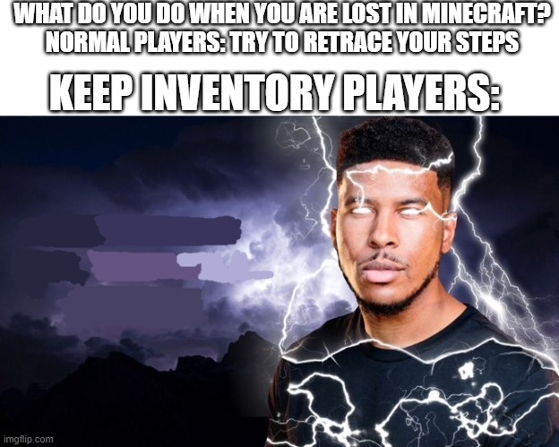yep | WHAT DO YOU DO WHEN YOU ARE LOST IN MINECRAFT?
NORMAL PLAYERS: TRY TO RETRACE YOUR STEPS; KEEP INVENTORY PLAYERS: | image tagged in you should kill yourself now | made w/ Imgflip meme maker