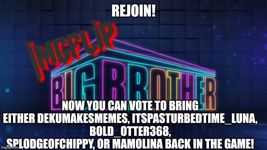 Rejoin: | REJOIN! NOW YOU CAN VOTE TO BRING EITHER DEKUMAKESMEMES, ITSPASTURBEDTIME_LUNA, BOLD_OTTER368, SPLODGEOFCHIPPY, OR MAMOLINA BACK IN THE GAME! | image tagged in imgflip big brother 2 logo | made w/ Imgflip meme maker
