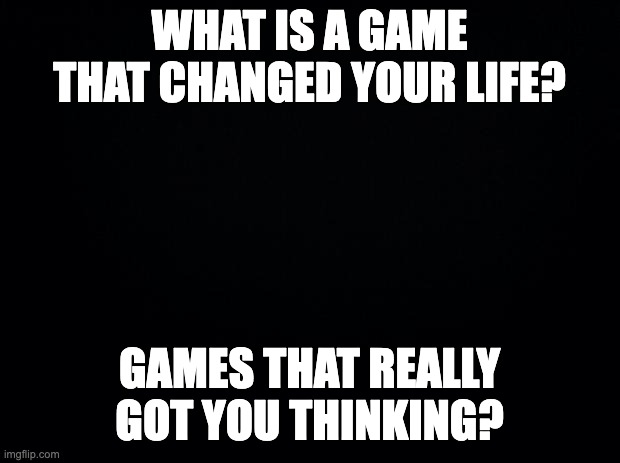 Black background | WHAT IS A GAME THAT CHANGED YOUR LIFE? GAMES THAT REALLY GOT YOU THINKING? | image tagged in black background | made w/ Imgflip meme maker
