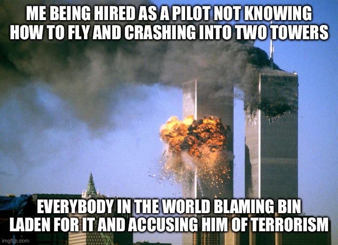 911 9/11 twin towers impact | ME BEING HIRED AS A PILOT NOT KNOWING HOW TO FLY AND CRASHING INTO TWO TOWERS; EVERYBODY IN THE WORLD BLAMING BIN LADEN FOR IT AND ACCUSING HIM OF TERRORISM | image tagged in 911 9/11 twin towers impact | made w/ Imgflip meme maker