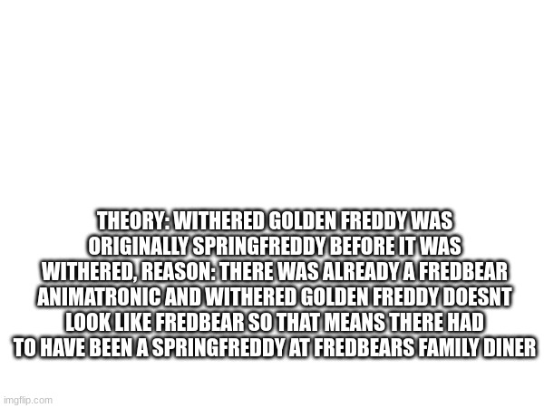 fnaf theory | THEORY: WITHERED GOLDEN FREDDY WAS ORIGINALLY SPRINGFREDDY BEFORE IT WAS WITHERED, REASON: THERE WAS ALREADY A FREDBEAR ANIMATRONIC AND WITHERED GOLDEN FREDDY DOESNT LOOK LIKE FREDBEAR SO THAT MEANS THERE HAD TO HAVE BEEN A SPRINGFREDDY AT FREDBEARS FAMILY DINER | image tagged in fnaf,theory,game theory | made w/ Imgflip meme maker