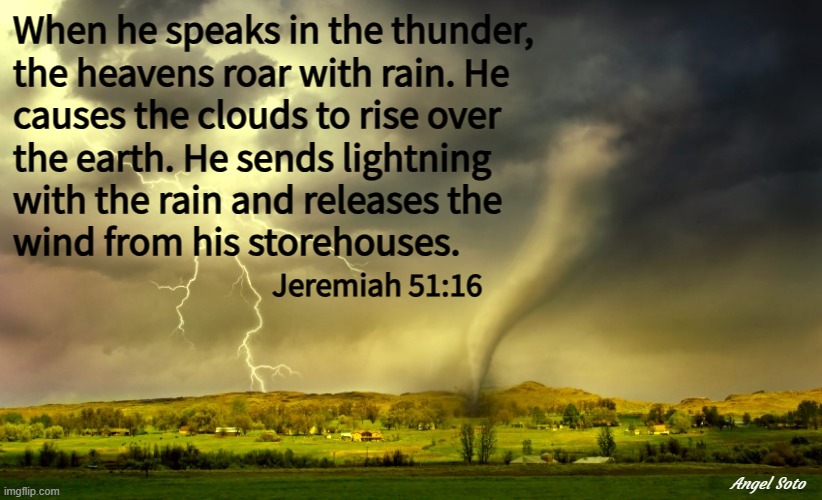 tornado and lightning - jeremiah 51-16 | When he speaks in the thunder,
the heavens roar with rain. He
causes the clouds to rise over
the earth. He sends lightning
with the rain and releases the
wind from his storehouses. Jeremiah 51:16; Angel Soto | image tagged in tornado and lightning,thunderstorm,rain,bible verse,jeremiah 51-16 | made w/ Imgflip meme maker