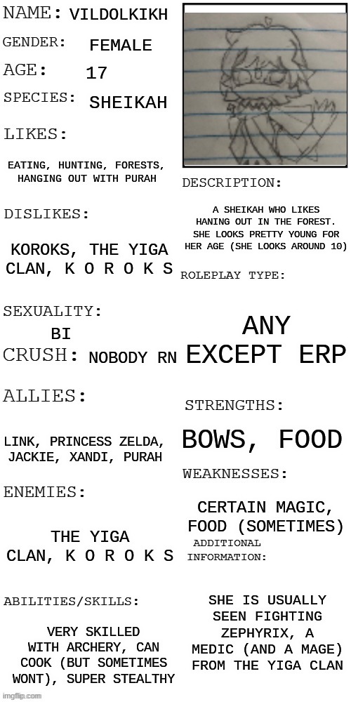 Another zelda rp! While wandering in the forest near Kakariko Village, you see her torturing a Korok. Wdyd? | VILDOLKIKH; FEMALE; 17; SHEIKAH; EATING, HUNTING, FORESTS, HANGING OUT WITH PURAH; A SHEIKAH WHO LIKES HANING OUT IN THE FOREST. SHE LOOKS PRETTY YOUNG FOR HER AGE (SHE LOOKS AROUND 10); KOROKS, THE YIGA CLAN, K O R O K S; ANY EXCEPT ERP; BI; NOBODY RN; BOWS, FOOD; LINK, PRINCESS ZELDA, JACKIE, XANDI, PURAH; CERTAIN MAGIC, FOOD (SOMETIMES); THE YIGA CLAN, K O R O K S; SHE IS USUALLY SEEN FIGHTING ZEPHYRIX, A MEDIC (AND A MAGE) FROM THE YIGA CLAN; VERY SKILLED WITH ARCHERY, CAN COOK (BUT SOMETIMES WONT), SUPER STEALTHY | image tagged in updated roleplay oc showcase,i think im obsessed with zelda now lol | made w/ Imgflip meme maker