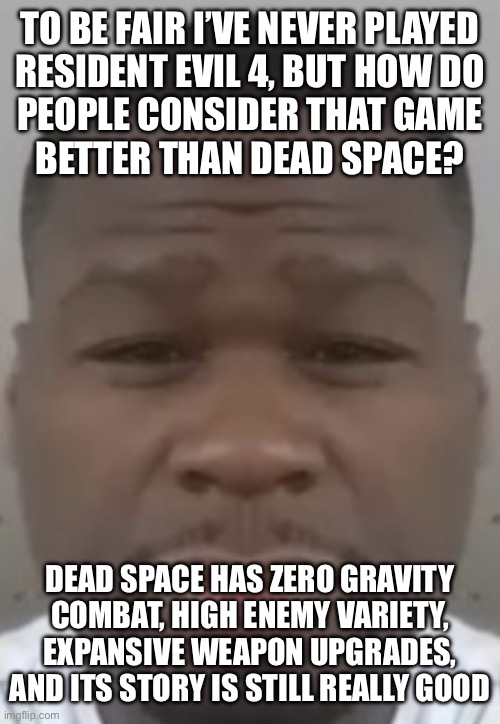 Fifty cent | TO BE FAIR I’VE NEVER PLAYED
RESIDENT EVIL 4, BUT HOW DO
PEOPLE CONSIDER THAT GAME
BETTER THAN DEAD SPACE? DEAD SPACE HAS ZERO GRAVITY COMBAT, HIGH ENEMY VARIETY, EXPANSIVE WEAPON UPGRADES, AND ITS STORY IS STILL REALLY GOOD | image tagged in fifty cent | made w/ Imgflip meme maker