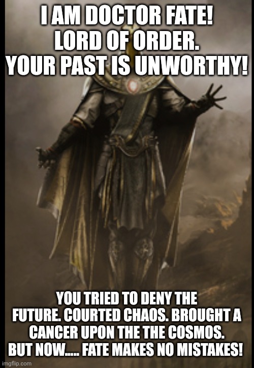 Doctor | I AM DOCTOR FATE! LORD OF ORDER. YOUR PAST IS UNWORTHY! YOU TRIED TO DENY THE FUTURE. COURTED CHAOS. BROUGHT A CANCER UPON THE THE COSMOS. BUT NOW..... FATE MAKES NO MISTAKES! | image tagged in the council will decide your fate | made w/ Imgflip meme maker