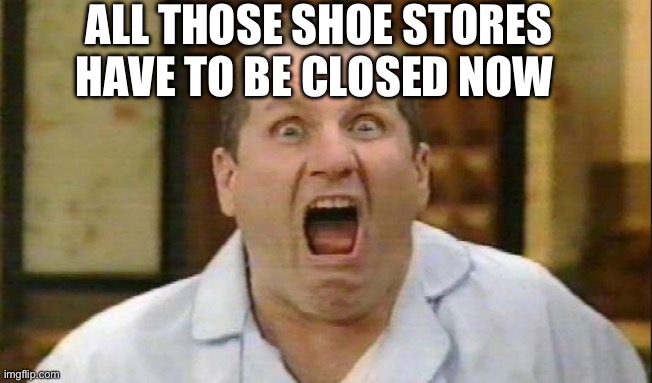 Al Bundy | ALL THOSE SHOE STORES HAVE TO BE CLOSED NOW | image tagged in al bundy | made w/ Imgflip meme maker