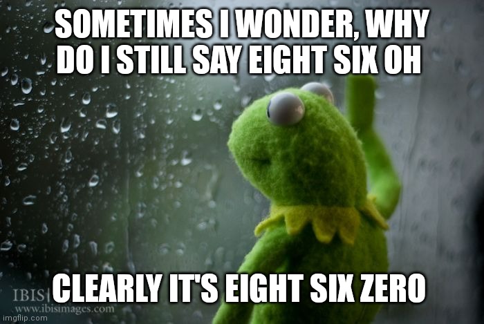 kermit window | SOMETIMES I WONDER, WHY DO I STILL SAY EIGHT SIX OH; CLEARLY IT'S EIGHT SIX ZERO | image tagged in kermit window | made w/ Imgflip meme maker