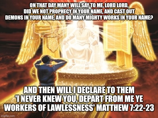 Judgement day | ON THAT DAY MANY WILL SAY TO ME, LORD LORD, DID WE NOT PROPHECY IN YOUR NAME, AND CAST OUT DEMONS IN YOUR NAME, AND DO MANY MIGHTY WORKS IN YOUR NAME? AND THEN WILL I DECLARE TO THEM 'I NEVER KNEW YOU, DEPART FROM ME YE WORKERS OF LAWLESSNESS' MATTHEW 7:22-23 | image tagged in judgement day | made w/ Imgflip meme maker