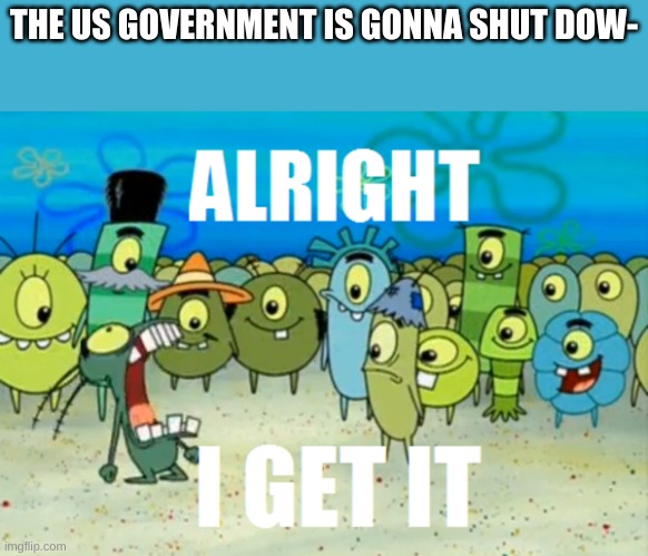 we will all be fine | THE US GOVERNMENT IS GONNA SHUT DOW- | image tagged in alright i get it | made w/ Imgflip meme maker