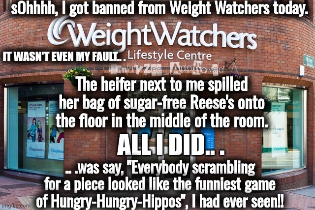 HlPPOS | sOhhhh, I got banned from Weight Watchers today. IT WASN'T EVEN MY FAULT.. . The heifer next to me spilled her bag of sugar-free Reese's onto the floor in the middle of the room. ALL I DID.. . .. .was say, "Everybody scrambling for a piece looked like the funniest game of Hungry-Hungry-Hippos", I had ever seen!! | image tagged in weight watchers | made w/ Imgflip meme maker