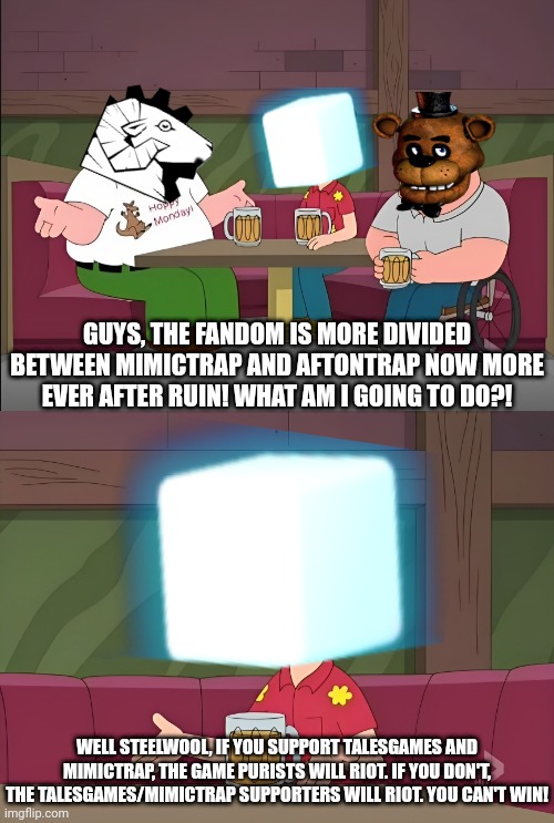 The state of FNAF lore in a nutshell | GUYS, THE FANDOM IS MORE DIVIDED BETWEEN MIMICTRAP AND AFTONTRAP NOW MORE EVER AFTER RUIN! WHAT AM I GOING TO DO?! WELL STEELWOOL, IF YOU SUPPORT TALESGAMES AND MIMICTRAP, THE GAME PURISTS WILL RIOT. IF YOU DON'T, THE TALESGAMES/MIMICTRAP SUPPORTERS WILL RIOT. YOU CAN'T WIN! | image tagged in five nights at freddys | made w/ Imgflip meme maker