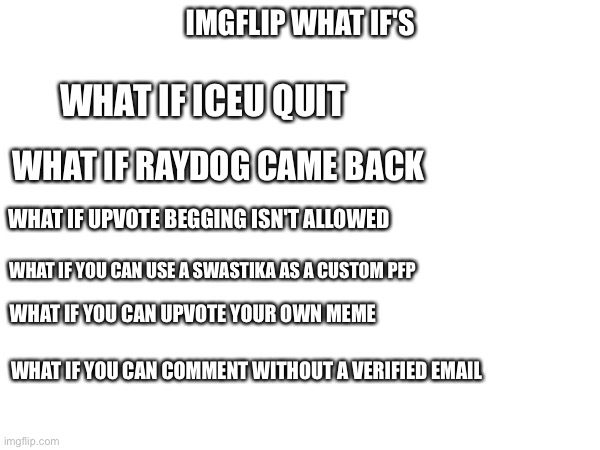 Imgflip What ifs | IMGFLIP WHAT IF'S; WHAT IF ICEU QUIT; WHAT IF RAYDOG CAME BACK; WHAT IF UPVOTE BEGGING ISN'T ALLOWED; WHAT IF YOU CAN USE A SWASTIKA AS A CUSTOM PFP; WHAT IF YOU CAN UPVOTE YOUR OWN MEME; WHAT IF YOU CAN COMMENT WITHOUT A VERIFIED EMAIL | image tagged in what if,imgflip,iceu,raydog,upvote begging,memes | made w/ Imgflip meme maker