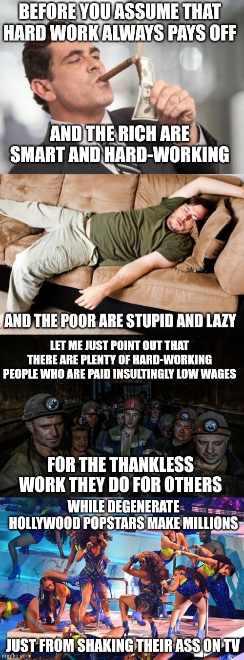 Hard work does not always pay off | BEFORE YOU ASSUME THAT HARD WORK ALWAYS PAYS OFF; AND THE RICH ARE SMART AND HARD-WORKING; AND THE POOR ARE STUPID AND LAZY; LET ME JUST POINT OUT THAT THERE ARE PLENTY OF HARD-WORKING PEOPLE WHO ARE PAID INSULTINGLY LOW WAGES; FOR THE THANKLESS WORK THEY DO FOR OTHERS; WHILE DEGENERATE HOLLYWOOD POPSTARS MAKE MILLIONS; JUST FROM SHAKING THEIR ASS ON TV | image tagged in rich guy burning money,class struggle,working class,miners,hollywood,popstars | made w/ Imgflip meme maker
