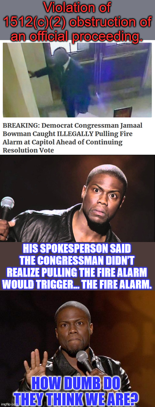 ARREST & Prosecute Rep. Bowman IMMEDIATELY! | Violation of 1512(c)(2) obstruction of an official proceeding. HIS SPOKESPERSON SAID THE CONGRESSMAN DIDN’T REALIZE PULLING THE FIRE ALARM WOULD TRIGGER… THE FIRE ALARM. HOW DUMB DO THEY THINK WE ARE? | image tagged in wait what,kevin hart,criminal,democrat,politicians | made w/ Imgflip meme maker