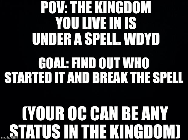 Rules in tags | POV: THE KINGDOM YOU LIVE IN IS UNDER A SPELL. WDYD; GOAL: FIND OUT WHO STARTED IT AND BREAK THE SPELL; (YOUR OC CAN BE ANY STATUS IN THE KINGDOM) | image tagged in no car oc,no romance,powers are allowed | made w/ Imgflip meme maker