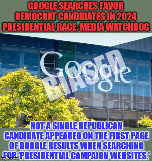 MRC Free Speech America analysis finds Google skews search results heavily in favor of democrats | GOOGLE SEARCHES FAVOR DEMOCRAT CANDIDATES IN 2024 PRESIDENTIAL RACE: MEDIA WATCHDOG; BIASED; NOT A SINGLE REPUBLICAN CANDIDATE APPEARED ON THE FIRST PAGE OF GOOGLE RESULTS WHEN SEARCHING FOR ‘PRESIDENTIAL CAMPAIGN WEBSITES.’ | image tagged in social media,google search,biased media,search,engine | made w/ Imgflip meme maker