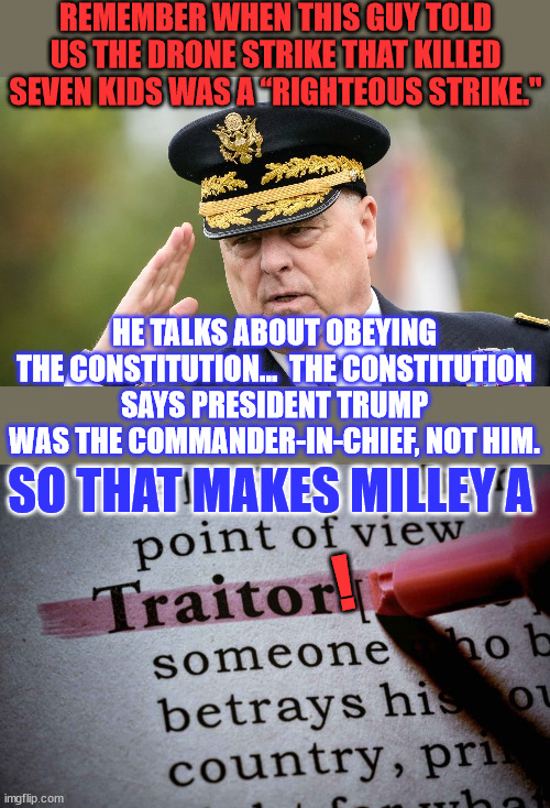 American traitor | REMEMBER WHEN THIS GUY TOLD US THE DRONE STRIKE THAT KILLED SEVEN KIDS WAS A “RIGHTEOUS STRIKE."; HE TALKS ABOUT OBEYING THE CONSTITUTION...  THE CONSTITUTION SAYS PRESIDENT TRUMP WAS THE COMMANDER-IN-CHIEF, NOT HIM. SO THAT MAKES MILLEY A; ! | image tagged in american,traitor | made w/ Imgflip meme maker