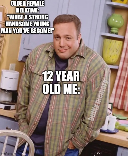King of Memes | OLDER FEMALE RELATIVE: "WHAT A STRONG HANDSOME YOUNG MAN YOU'VE BECOME!"; 12 YEAR OLD ME:; bulKy memery | image tagged in king of queens kevin james | made w/ Imgflip meme maker