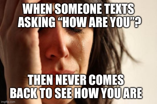 First World Problems | WHEN SOMEONE TEXTS  ASKING “HOW ARE YOU”? THEN NEVER COMES BACK TO SEE HOW YOU ARE | image tagged in memes,first world problems,text how are you,never come back to see how you are | made w/ Imgflip meme maker
