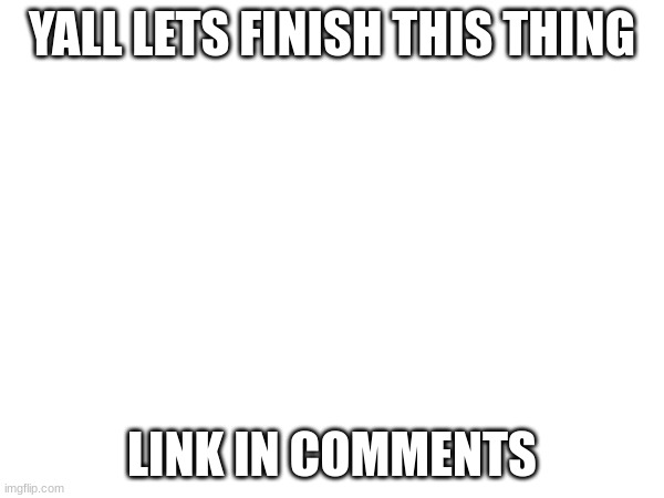 YALL LETS FINISH THIS THING; LINK IN COMMENTS | made w/ Imgflip meme maker