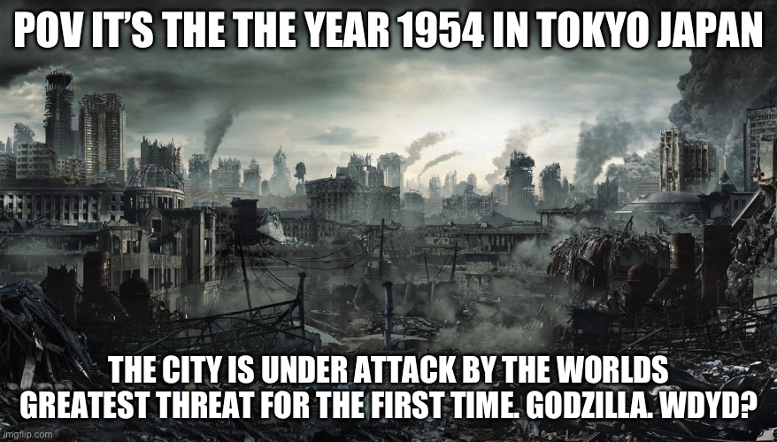 No op no joke you msut survive no being a kaiju as godzilla is here | POV IT’S THE THE YEAR 1954 IN TOKYO JAPAN; THE CITY IS UNDER ATTACK BY THE WORLDS GREATEST THREAT FOR THE FIRST TIME. GODZILLA. WDYD? | image tagged in city destroyed,rp | made w/ Imgflip meme maker
