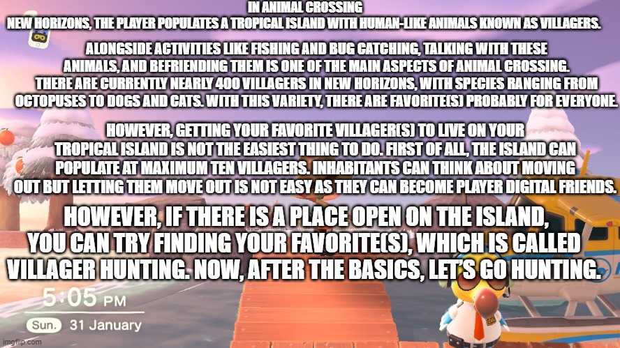 fun fact about animal crossing part 1 | IN ANIMAL CROSSING NEW HORIZONS, THE PLAYER POPULATES A TROPICAL ISLAND WITH HUMAN-LIKE ANIMALS KNOWN AS VILLAGERS. ALONGSIDE ACTIVITIES LIKE FISHING AND BUG CATCHING, TALKING WITH THESE ANIMALS, AND BEFRIENDING THEM IS ONE OF THE MAIN ASPECTS OF ANIMAL CROSSING. THERE ARE CURRENTLY NEARLY 400 VILLAGERS IN NEW HORIZONS, WITH SPECIES RANGING FROM OCTOPUSES TO DOGS AND CATS. WITH THIS VARIETY, THERE ARE FAVORITE(S) PROBABLY FOR EVERYONE. HOWEVER, GETTING YOUR FAVORITE VILLAGER(S) TO LIVE ON YOUR TROPICAL ISLAND IS NOT THE EASIEST THING TO DO. FIRST OF ALL, THE ISLAND CAN POPULATE AT MAXIMUM TEN VILLAGERS. INHABITANTS CAN THINK ABOUT MOVING OUT BUT LETTING THEM MOVE OUT IS NOT EASY AS THEY CAN BECOME PLAYER DIGITAL FRIENDS. HOWEVER, IF THERE IS A PLACE OPEN ON THE ISLAND, YOU CAN TRY FINDING YOUR FAVORITE(S), WHICH IS CALLED VILLAGER HUNTING. NOW, AFTER THE BASICS, LET’S GO HUNTING. | image tagged in animal crossing | made w/ Imgflip meme maker