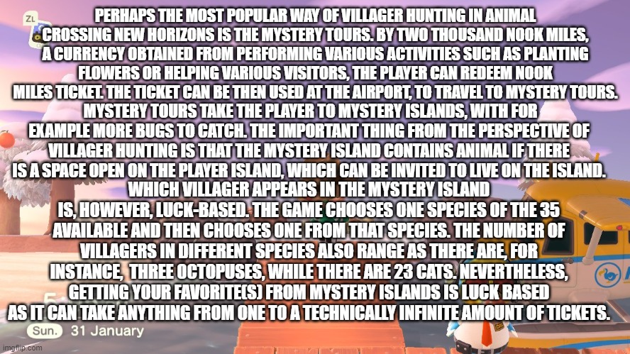 fun fact about animal crossing part 2 | PERHAPS THE MOST POPULAR WAY OF VILLAGER HUNTING IN ANIMAL CROSSING NEW HORIZONS IS THE MYSTERY TOURS. BY TWO THOUSAND NOOK MILES, A CURRENCY OBTAINED FROM PERFORMING VARIOUS ACTIVITIES SUCH AS PLANTING FLOWERS OR HELPING VARIOUS VISITORS, THE PLAYER CAN REDEEM NOOK MILES TICKET. THE TICKET CAN BE THEN USED AT THE AIRPORT, TO TRAVEL TO MYSTERY TOURS. MYSTERY TOURS TAKE THE PLAYER TO MYSTERY ISLANDS, WITH FOR EXAMPLE MORE BUGS TO CATCH. THE IMPORTANT THING FROM THE PERSPECTIVE OF VILLAGER HUNTING IS THAT THE MYSTERY ISLAND CONTAINS ANIMAL IF THERE IS A SPACE OPEN ON THE PLAYER ISLAND, WHICH CAN BE INVITED TO LIVE ON THE ISLAND. WHICH VILLAGER APPEARS IN THE MYSTERY ISLAND IS, HOWEVER, LUCK-BASED. THE GAME CHOOSES ONE SPECIES OF THE 35 AVAILABLE AND THEN CHOOSES ONE FROM THAT SPECIES. THE NUMBER OF VILLAGERS IN DIFFERENT SPECIES ALSO RANGE AS THERE ARE, FOR INSTANCE,  THREE OCTOPUSES, WHILE THERE ARE 23 CATS. NEVERTHELESS, GETTING YOUR FAVORITE(S) FROM MYSTERY ISLANDS IS LUCK BASED AS IT CAN TAKE ANYTHING FROM ONE TO A TECHNICALLY INFINITE AMOUNT OF TICKETS. | made w/ Imgflip meme maker