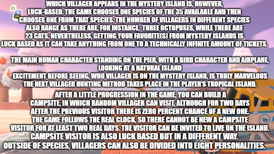 fun fact about animal crossing part 3 | WHICH VILLAGER APPEARS IN THE MYSTERY ISLAND IS, HOWEVER, LUCK-BASED. THE GAME CHOOSES ONE SPECIES OF THE 35 AVAILABLE AND THEN CHOOSES ONE FROM THAT SPECIES. THE NUMBER OF VILLAGERS IN DIFFERENT SPECIES ALSO RANGE AS THERE ARE, FOR INSTANCE,  THREE OCTOPUSES, WHILE THERE ARE 23 CATS. NEVERTHELESS, GETTING YOUR FAVORITE(S) FROM MYSTERY ISLANDS IS LUCK BASED AS IT CAN TAKE ANYTHING FROM ONE TO A TECHNICALLY INFINITE AMOUNT OF TICKETS. THE MAIN HUMAN CHARACTER STANDING ON THE PIER, WITH A BIRD CHARACTER AND AIRPLANE, LOOKING AT A NATURAL ISLAND
EXCITEMENT BEFORE SEEING, WHO VILLAGER IS ON THE MYSTERY ISLAND, IS TRULY MARVELOUS

THE NEXT VILLAGER HUNTING METHOD TAKES PLACE IN THE PLAYER’S TROPICAL ISLAND. AFTER A LITTLE PROGRESSION IN THE GAME, YOU CAN BUILD A CAMPSITE, IN WHICH RANDOM VILLAGER CAN VISIT, ALTHOUGH FOR TWO DAYS AFTER THE PREVIOUS VISITOR THERE IS ZERO PERCENT CHANCE OF A NEW ONE. THE GAME FOLLOWS THE REAL CLOCK, SO THERE CANNOT BE NEW A CAMPSITE VISITOR FOR AT LEAST TWO REAL DAYS. THE VISITOR CAN BE INVITED TO LIVE ON THE ISLAND. CAMPSITE VISITOR IS ALSO LUCK BASED BUT IN A DIFFERENT WAY. OUTSIDE OF SPECIES, VILLAGERS CAN ALSO BE DIVIDED INTO EIGHT PERSONALITIES. | image tagged in animal crossing | made w/ Imgflip meme maker
