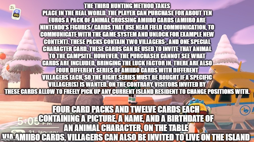 fun fact about animal crossing part 5 | THE THIRD HUNTING METHOD TAKES PLACE IN THE REAL WORLD. THE PLAYER CAN PURCHASE FOR ABOUT TEN EUROS A PACK OF ANIMAL CROSSING AMIIBO CARDS (AMIIBO ARE NINTENDO’S FIGURES/ CARDS THAT USE NEAR FIELD COMMUNICATION, TO COMMUNICATE WITH THE GAME SYSTEM AND UNLOCK FOR EXAMPLE NEW CONTENT). THESE PACKS CONTAIN TWO VILLAGERS-, AND ONE SPECIAL CHARACTER CARD. THESE CARDS CAN BE USED TO INVITE THAT ANIMAL TO THE CAMPSITE. HOWEVER, THE PURCHASER CANNOT SEE WHAT CARDS ARE INCLUDED, BRINGING THE LUCK FACTOR IN. THERE ARE ALSO FOUR DIFFERENT SERIES OF AMIIBO CARDS WITH DIFFERENT VILLAGERS EACH, SO THE RIGHT SERIES MUST BE BOUGHT IF A SPECIFIC VILLAGER(S) IS WANTED. ON THE CONTRARY, VISITORS INVITED BY THESE CARDS ALLOW TO FREELY PICK UP ANY CURRENT ISLAND RESIDENT TO CHANGE POSITIONS WITH. FOUR CARD PACKS AND TWELVE CARDS EACH CONTAINING A PICTURE, A NAME, AND A BIRTHDATE OF AN ANIMAL CHARACTER, ON THE TABLE
VIA AMIIBO CARDS, VILLAGERS CAN ALSO BE INVITED TO LIVE ON THE ISLAND | image tagged in animal crossing | made w/ Imgflip meme maker