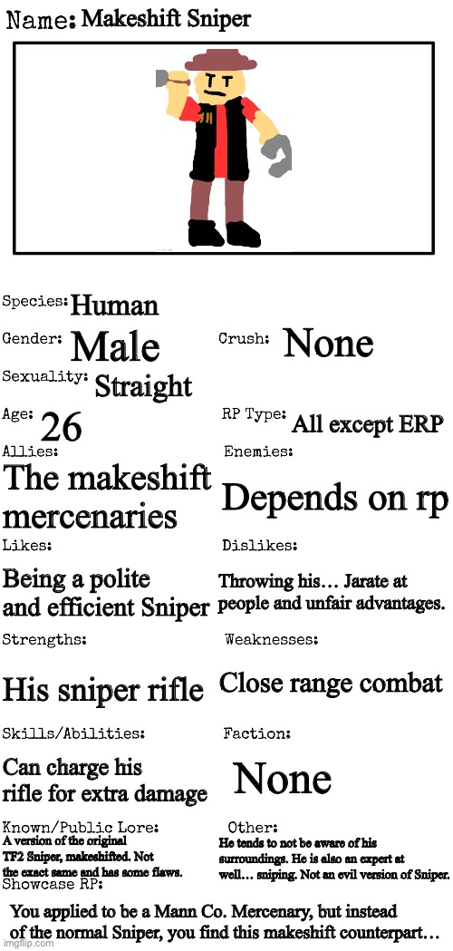 New OC showcase for RP stream | Makeshift Sniper; Human; None; Male; Straight; 26; All except ERP; The makeshift mercenaries; Depends on rp; Throwing his… Jarate at people and unfair advantages. Being a polite and efficient Sniper; Close range combat; His sniper rifle; Can charge his rifle for extra damage; None; He tends to not be aware of his surroundings. He is also an expert at well… sniping. Not an evil version of Sniper. A version of the original TF2 Sniper, makeshifted. Not the exact same and has some flaws. You applied to be a Mann Co. Mercenary, but instead of the normal Sniper, you find this makeshift counterpart… | image tagged in new oc showcase for rp stream | made w/ Imgflip meme maker