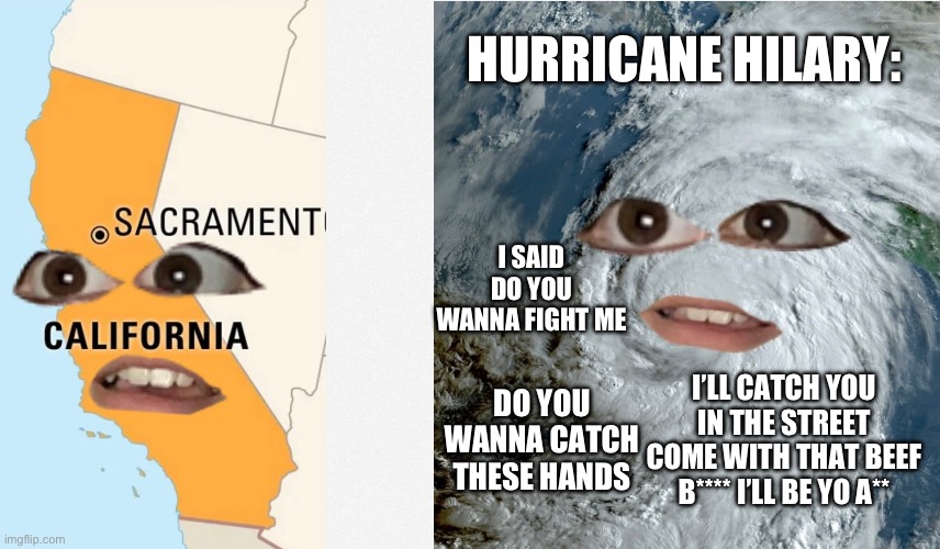 I used to live in California luckily I don’t live there now but I’m gonna be moving back | HURRICANE HILARY:; I SAID DO YOU WANNA FIGHT ME; I’LL CATCH YOU IN THE STREET COME WITH THAT BEEF B**** I’LL BE YO A**; DO YOU WANNA CATCH THESE HANDS | image tagged in funny,help | made w/ Imgflip meme maker