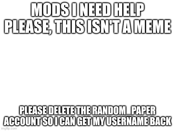 IM DEAD SERIOUS I WANT MY USERNAME BACK PLEASE | MODS I NEED HELP PLEASE, THIS ISN'T A MEME; PLEASE DELETE THE RANDOM_PAPER ACCOUNT SO I CAN GET MY USERNAME BACK | image tagged in help,help me,please help me | made w/ Imgflip meme maker
