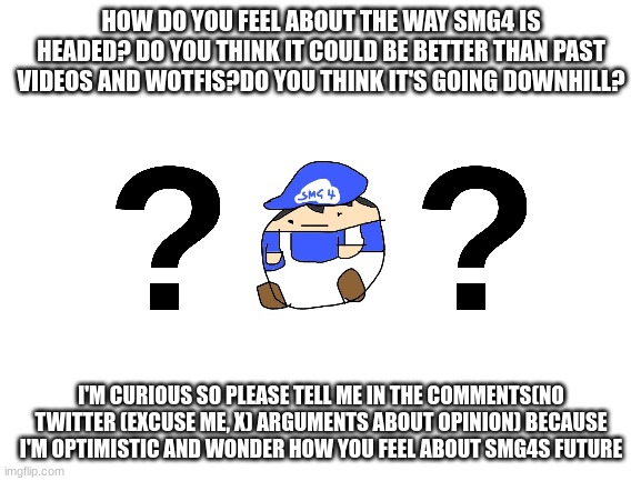 Blank White Template | HOW DO YOU FEEL ABOUT THE WAY SMG4 IS HEADED? DO YOU THINK IT COULD BE BETTER THAN PAST VIDEOS AND WOTFIS?DO YOU THINK IT'S GOING DOWNHILL? I'M CURIOUS SO PLEASE TELL ME IN THE COMMENTS(NO TWITTER (EXCUSE ME, X) ARGUMENTS ABOUT OPINION) BECAUSE I'M OPTIMISTIC AND WONDER HOW YOU FEEL ABOUT SMG4S FUTURE | image tagged in blank white template | made w/ Imgflip meme maker