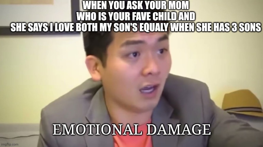 Emotional Damage | WHEN YOU ASK YOUR MOM WHO IS YOUR FAVE CHILD AND SHE SAYS I LOVE BOTH MY SON'S EQUALY WHEN SHE HAS 3 SONS; EMOTIONAL DAMAGE | image tagged in emotional damage | made w/ Imgflip meme maker