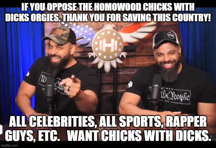 Thank you for saving this country from the homowood chicks with dicks orgies. | IF YOU OPPOSE THE HOMOWOOD CHICKS WITH DICKS ORGIES. THANK YOU FOR SAVING THIS COUNTRY! ALL CELEBRITIES, ALL SPORTS, RAPPER GUYS, ETC.   WANT CHICKS WITH DICKS. | image tagged in thank you for saving this country,hollywood,transgender,homosexual,memes,funny | made w/ Imgflip meme maker