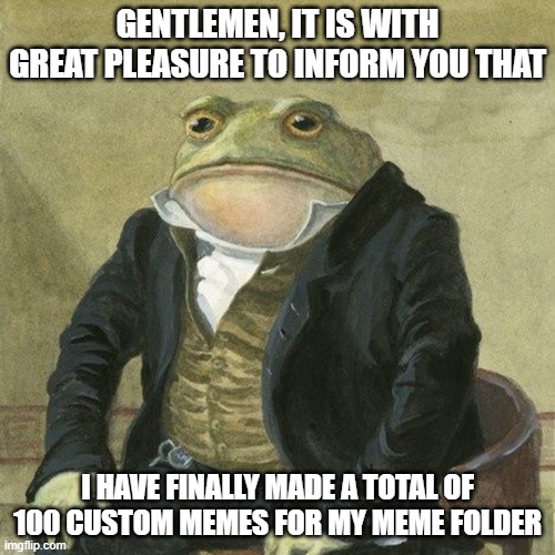 Here's to 100 more! | GENTLEMEN, IT IS WITH GREAT PLEASURE TO INFORM YOU THAT; I HAVE FINALLY MADE A TOTAL OF 100 CUSTOM MEMES FOR MY MEME FOLDER | image tagged in gentlemen it is with great pleasure to inform you that | made w/ Imgflip meme maker