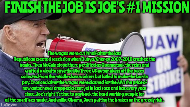 Finish the job BIDEN | FINISH THE JOB IS JOE'S #1 MISSION; The wages were cut in half after the last Republican created rescission when Dubya/Cheney 2007-2010 crashed the banks. Then McCain stood there petrified as Obama took the reins and crafted a deal to save the Big Three US automakers off the taxes collected from the middle class workers but failed to make the banks pay. I noticed after the wages were slashed for the AWs the price of new autos never dropped a cent yet in fact rose and has every year since. Joe's right it's time to payback the hard working people for all the sacrifices made. And unlike Obama, Joe's putting the brakes on the greedy rich . | image tagged in uaw,president joe biden,strike,greed,unions,democracy | made w/ Imgflip meme maker