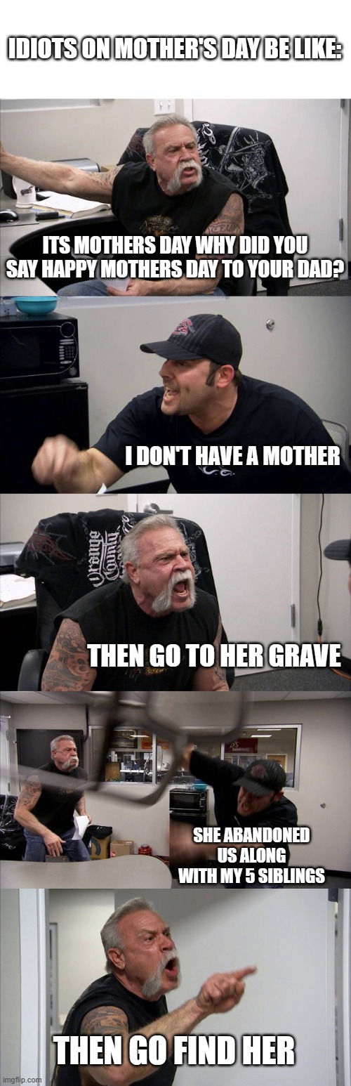 Welcome to "When Dumb People Are Dumb #1 | IDIOTS ON MOTHER'S DAY BE LIKE:; ITS MOTHERS DAY WHY DID YOU SAY HAPPY MOTHERS DAY TO YOUR DAD? I DON'T HAVE A MOTHER; THEN GO TO HER GRAVE; SHE ABANDONED US ALONG WITH MY 5 SIBLINGS; THEN GO FIND HER | image tagged in memes,american chopper argument | made w/ Imgflip meme maker