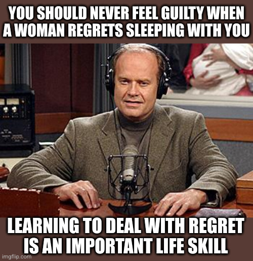 They've got to learn it somewhere | YOU SHOULD NEVER FEEL GUILTY WHEN
A WOMAN REGRETS SLEEPING WITH YOU; LEARNING TO DEAL WITH REGRET
IS AN IMPORTANT LIFE SKILL | image tagged in frasier advice | made w/ Imgflip meme maker