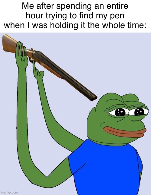 H | Me after spending an entire hour trying to find my pen when I was holding it the whole time: | image tagged in sad pepe shooting himself | made w/ Imgflip meme maker