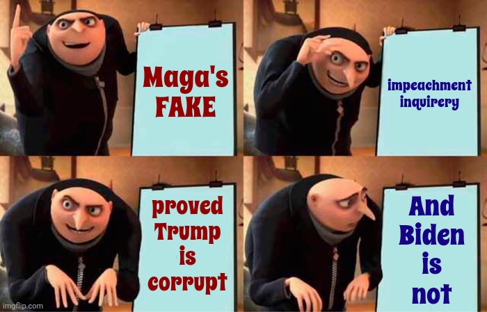 You Gotta Love The Fact That Maga's Fake Biden Impeachment Inquirery Proved Trump Is Corrupt | Maga's
FAKE; impeachment
inquirery; proved
Trump
is
corrupt; And
Biden
is
not | image tagged in memes,gru's plan,lock him up,scumbag maga,scumbag trump,scumbag republicans | made w/ Imgflip meme maker