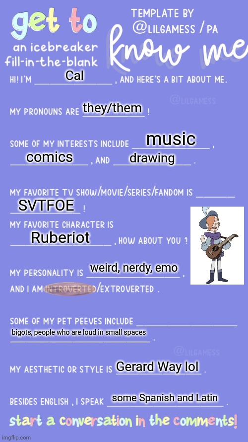 thanks pete | Cal; they/them; music; comics; drawing; SVTFOE; Ruberiot; weird, nerdy, emo; bigots, people who are loud in small spaces; Gerard Way lol; some Spanish and Latin | image tagged in get to know fill in the blank,uwu | made w/ Imgflip meme maker