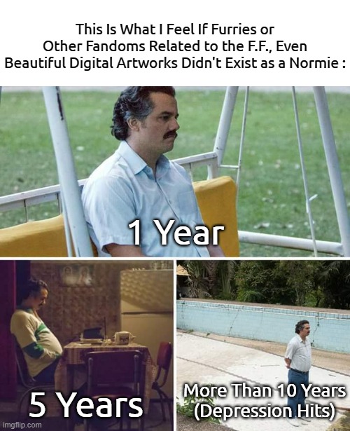 *Depression Hits as a Pro-Fandom Normie* | This Is What I Feel If Furries or Other Fandoms Related to the F.F., Even Beautiful Digital Artworks Didn't Exist as a Normie :; 1 Year; 5 Years; More Than 10 Years
(Depression Hits) | image tagged in memes,sad pablo escobar,depression sadness hurt pain anxiety | made w/ Imgflip meme maker