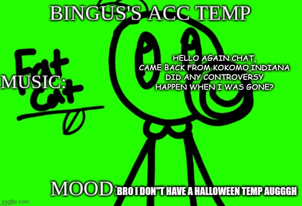 Gm chat | HELLO AGAIN CHAT, CAME BACK FROM KOKOMO,INDIANA
DID ANY CONTROVERSY HAPPEN WHEN I WAS GONE? BRO I DON"T HAVE A HALLOWEEN TEMP AUGGGH | image tagged in bingus's acc temp v 2 | made w/ Imgflip meme maker