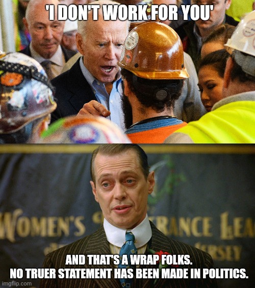 Still the most honest thing Joe Biden has said. | 'I DON'T WORK FOR YOU'; AND THAT'S A WRAP FOLKS.
NO TRUER STATEMENT HAS BEEN MADE IN POLITICS. | image tagged in memes | made w/ Imgflip meme maker